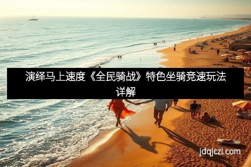 演绎马上速度《全民骑战》特色坐骑竞速玩法详解
