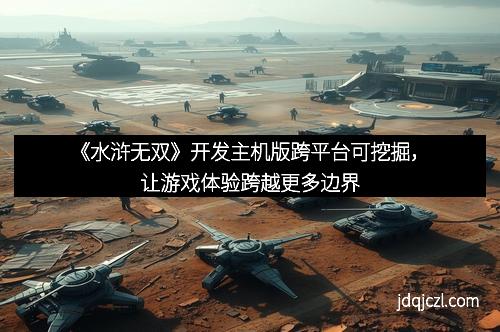 《水浒无双》开发主机版跨平台可挖掘，让游戏体验跨越更多边界